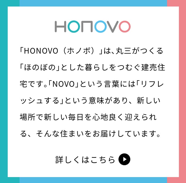 HONOVO 中希望ヶ丘　｢HONOVO（ホノボ）｣は､丸三がつくる｢ほのぼの｣とした暮らしをつむぐ建売住宅です｡｢NOVO｣という言葉には｢リフレッシュする｣という意味があり、新しい場所で新しい毎日を心地良く迎えられる、そんな住まいをお届けしています｡　詳しく見る